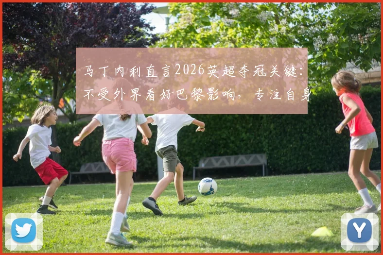 马丁内利直言2026英超夺冠关键：不受外界看好巴黎影响，专注自身心态管理