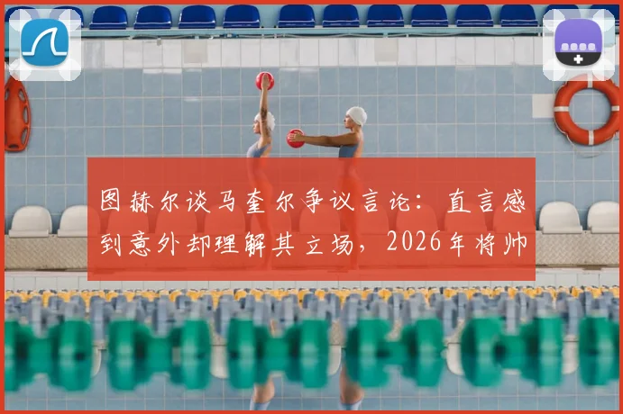 图赫尔谈马奎尔争议言论:直言感到意外却理解其立场,2026年将帅关系成焦点
