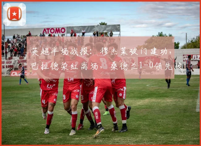 英超半场战报：穆杰莱破门建功，巴拉德染红离场，桑德兰1-0领先狼队，附半场数据与关键回放