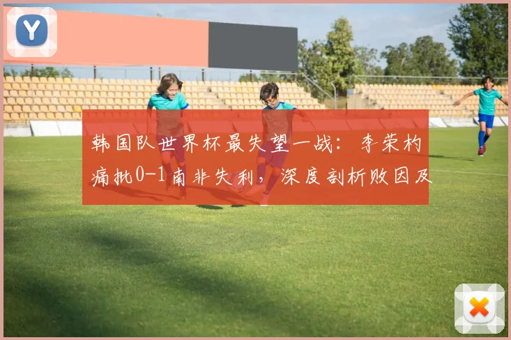 韩国队世界杯最失望一战：李荣杓痛批0-1南非失利，深度剖析败因及2026年展望