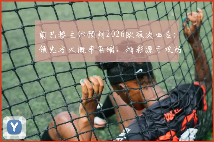 前巴黎主帅预判2026欧冠次回合：领先方大概率龟缩，精彩源于攻防博弈