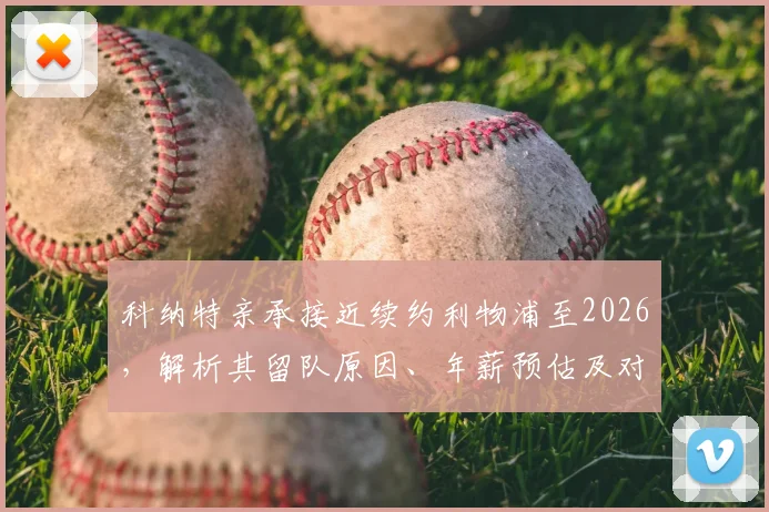 科纳特亲承接近续约利物浦至2026，解析其留队原因、年薪预估及对红军后防影响