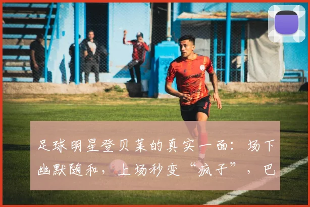 足球明星登贝莱的真实一面：场下幽默随和，上场秒变“疯子”，巴尔科拉亲述其2026赛季前后反差