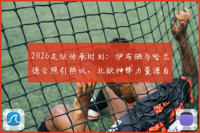 2026足坛传承时刻:伊布晒与哈兰德合照引热议,北欧神锋力量源自何处?发型成焦点