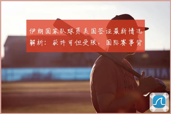 伊朗国家队球员美国签证最新情况解析:获许可但受限,国际赛事背后的外交与体育博弈
