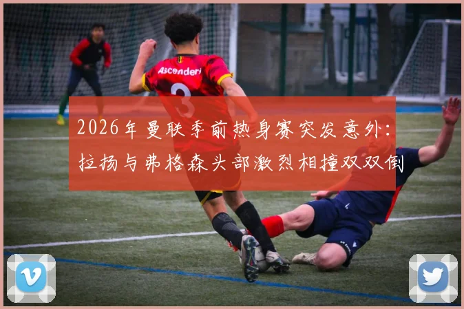 2026年曼联季前热身赛突发意外:拉扬与弗格森头部激烈相撞双双倒地,场上急救与后续伤势引关注