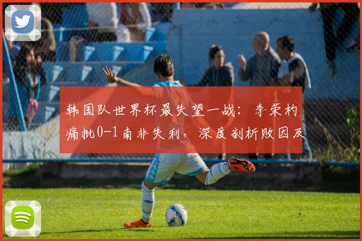 韩国队世界杯最失望一战：李荣杓痛批0-1南非失利，深度剖析败因及2026年展望