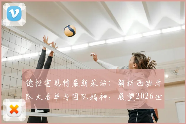德拉富恩特最新采访：解析西班牙队大名单与团队精神，展望2026世界杯备战计划