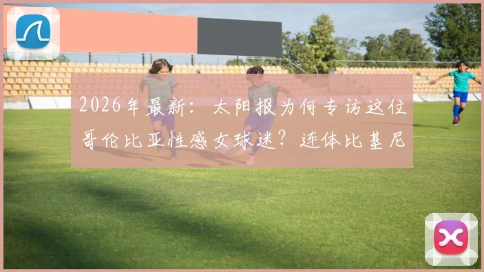 2026年最新:太阳报为何专访这位哥伦比亚性感女球迷?连体比基尼引爆网络,她直言是J罗铁粉