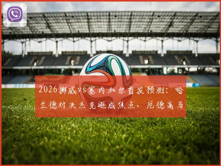 2026挪威vs塞内加尔首发预测:哈兰德对决杰克逊成焦点,厄德高马内领衔中场,附双方战术看点解析