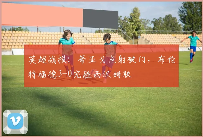 英超战报：蒂亚戈点射破门，布伦特福德3-0完胜西汉姆联