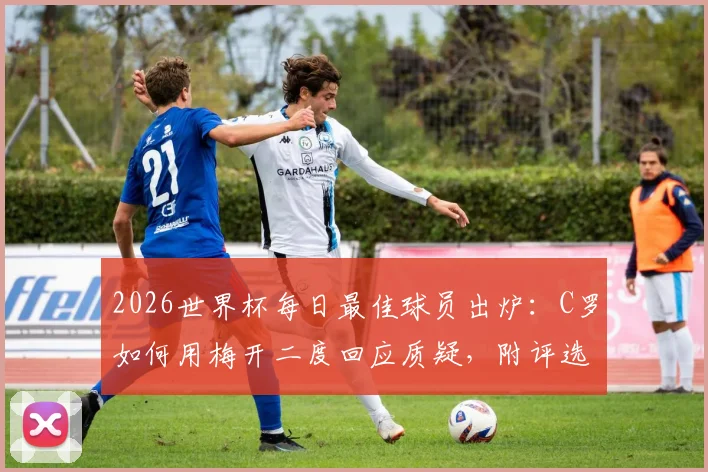 2026世界杯每日最佳球员出炉：C罗如何用梅开二度回应质疑，附评选规则与赛后解读