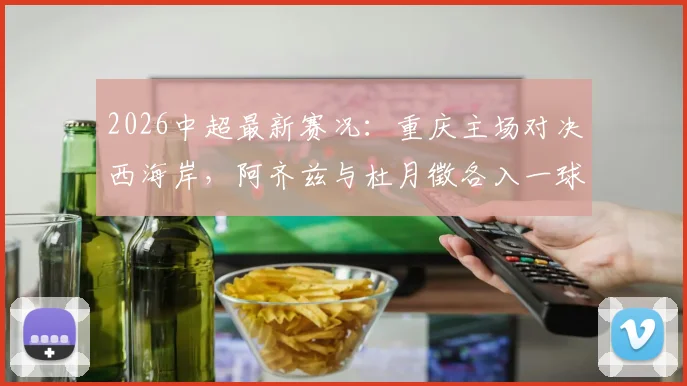 2026中超最新赛况:重庆主场对决西海岸,阿齐兹与杜月徵各入一球,半场战成1-1平局,附现场数据深度解读