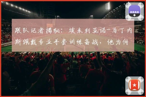 跟队记者揭秘：埃米利亚诺-马丁内斯佩戴专业手套训练备战，他为何渴望在阿根廷2026世界杯首战首发？