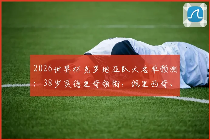 2026世界杯克罗地亚队大名单预测：38岁莫德里奇领衔，佩里西奇、格瓦迪奥尔等核心在列