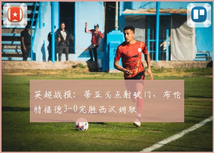 英超战报：蒂亚戈点射破门，布伦特福德3-0完胜西汉姆联