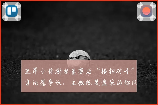 里昂小将谢尔基赛后“横扫对手”言论惹争议,主教练复盘采访称问题不大,2026年青训球员媒体应对引关注