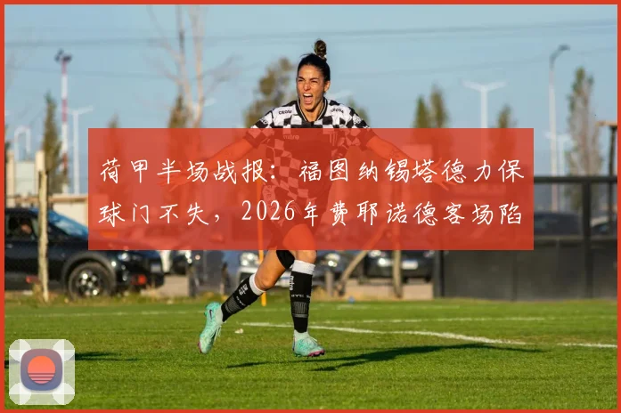 荷甲半场战报：福图纳锡塔德力保球门不失，2026年费耶诺德客场陷入僵局，最新半场统计与战术解读