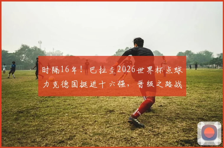 时隔16年！巴拉圭2026世界杯点球力克德国挺进十六强，晋级之路战术分析与对手前瞻