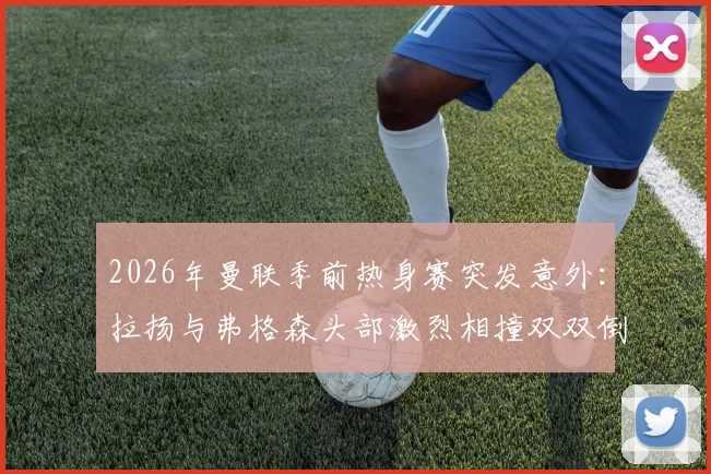 2026年曼联季前热身赛突发意外：拉扬与弗格森头部激烈相撞双双倒地，场上急救与后续伤势引关注