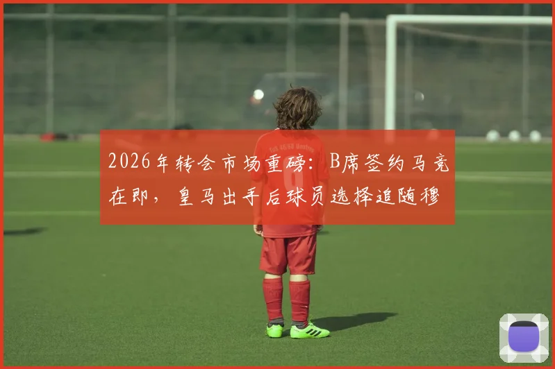 2026年转会市场重磅：B席签约马竞在即，皇马出手后球员选择追随穆帅，西媒解读背后原因