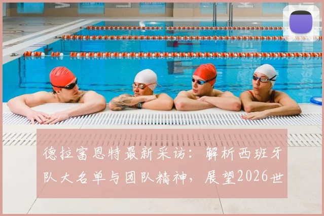 德拉富恩特最新采访：解析西班牙队大名单与团队精神，展望2026世界杯备战计划