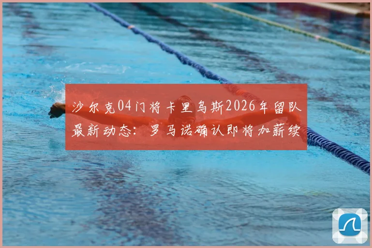 沙尔克04门将卡里乌斯2026年留队最新动态：罗马诺确认即将加薪续约，薪资细节与未来规划解读