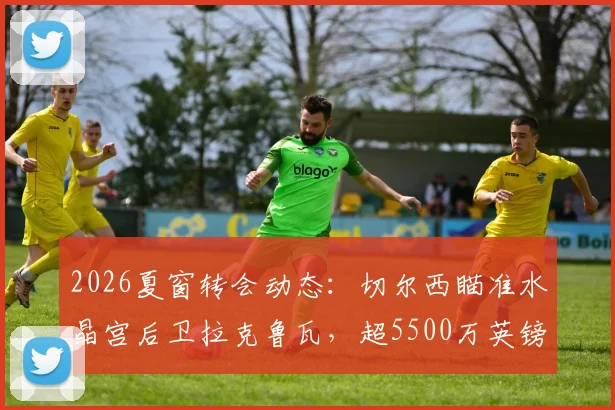 2026夏窗转会动态：切尔西瞄准水晶宫后卫拉克鲁瓦，超5500万英镑标价成焦点，解析蓝军后防补强策略