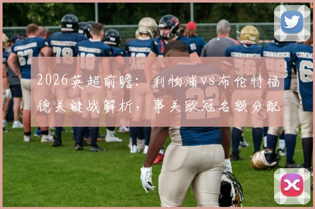 2026英超前瞻：利物浦vs布伦特福德关键战解析，事关欧冠名额分配与战术博弈