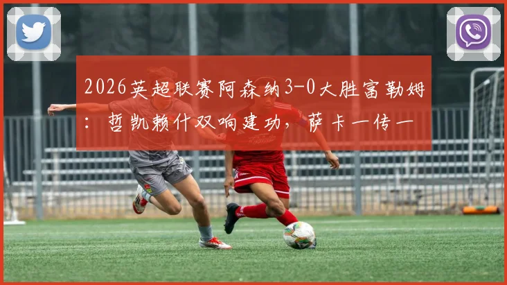 2026英超联赛阿森纳3-0大胜富勒姆：哲凯赖什双响建功，萨卡一传一射闪耀全场，枪手稳居榜首
