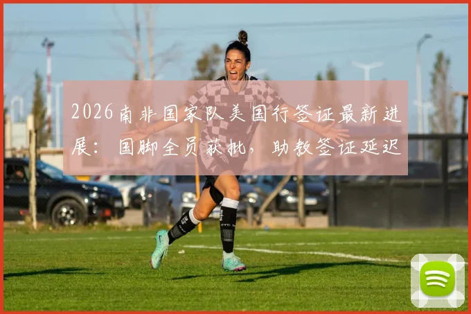 2026南非国家队美国行签证最新进展：国脚全员获批，助教签证延迟原因及后续影响解析