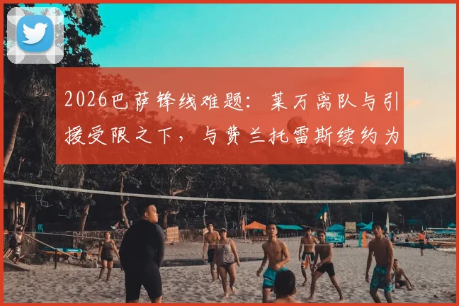 2026巴萨锋线难题：莱万离队与引援受限之下，与费兰托雷斯续约为何成首要任务？