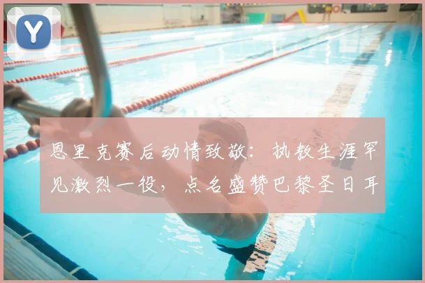 恩里克赛后动情致敬：执教生涯罕见激烈一役，点名盛赞巴黎圣日耳曼2026关键先生