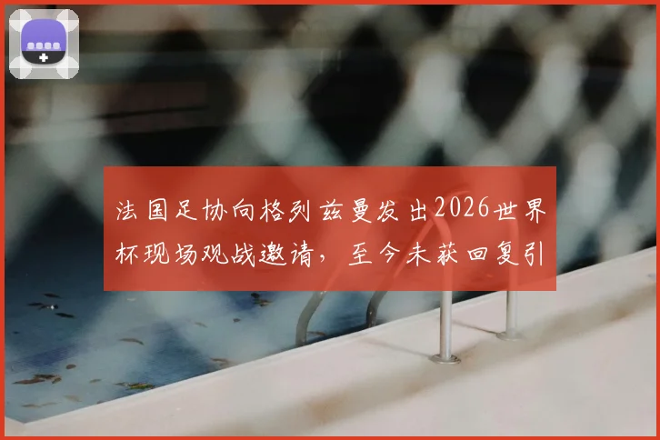 法国足协向格列兹曼发出2026世界杯现场观战邀请，至今未获回复引发外界猜测