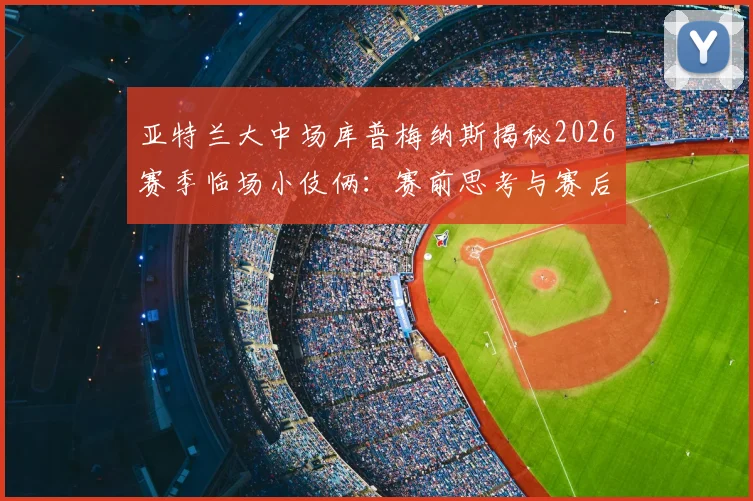 亚特兰大中场库普梅纳斯揭秘2026赛季临场小伎俩：赛前思考与赛后坦诚回顾
