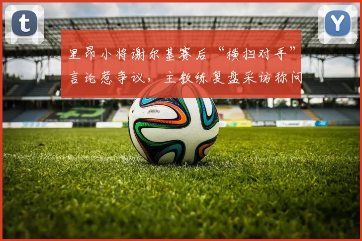 里昂小将谢尔基赛后“横扫对手”言论惹争议，主教练复盘采访称问题不大，2026年青训球员媒体应对引关注