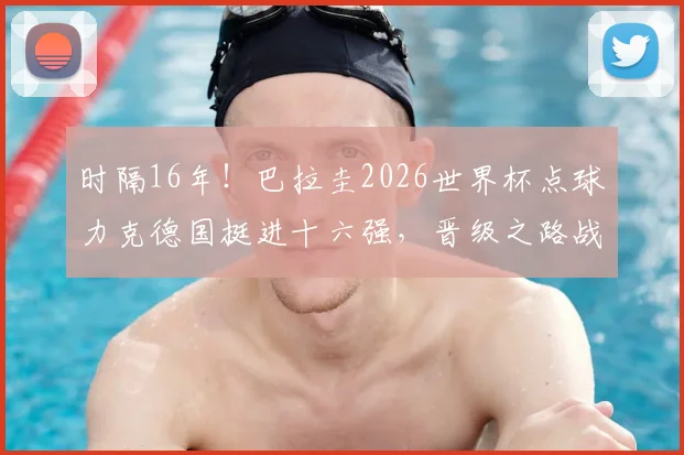 时隔16年！巴拉圭2026世界杯点球力克德国挺进十六强，晋级之路战术分析与对手前瞻