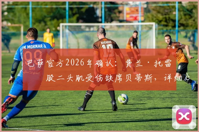巴萨官方2026年确认:费兰·托雷斯股二头肌受伤缺席贝蒂斯,详细解析伤情与球队影响
