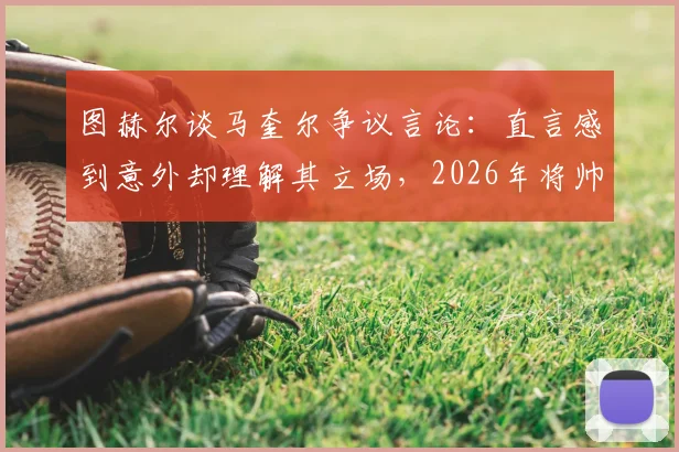 图赫尔谈马奎尔争议言论：直言感到意外却理解其立场，2026年将帅关系成焦点