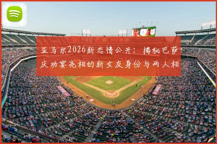 亚马尔2026新恋情公开：揭秘巴萨庆功宴亮相的新女友身份与两人相识过程