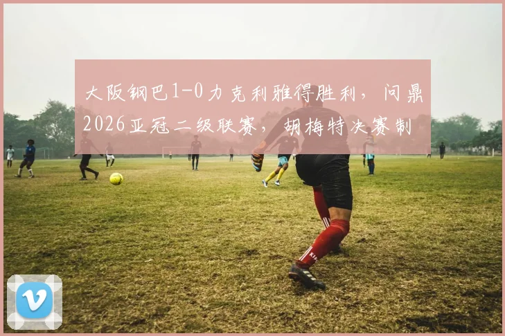 大阪钢巴1-0力克利雅得胜利，问鼎2026亚冠二级联赛，胡梅特决赛制胜球全解析
