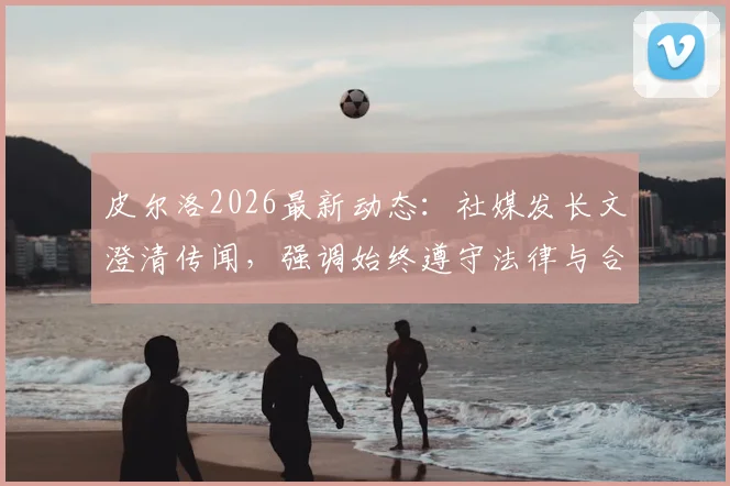 皮尔洛2026最新动态：社媒发长文澄清传闻，强调始终遵守法律与合同条款