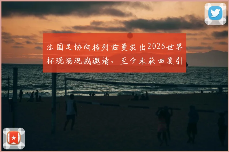 法国足协向格列兹曼发出2026世界杯现场观战邀请，至今未获回复引发外界猜测