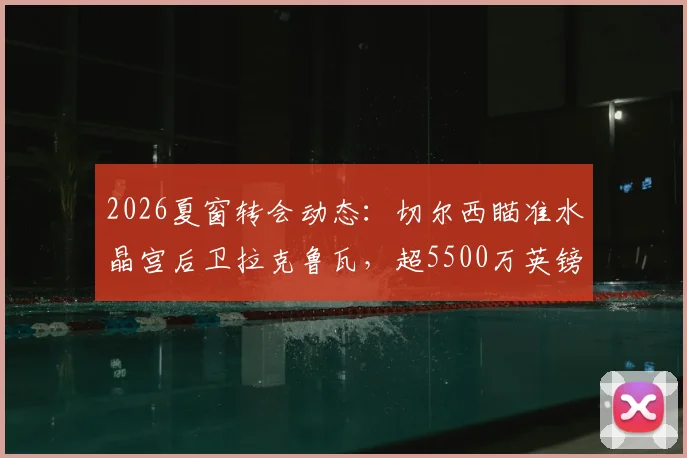 2026夏窗转会动态：切尔西瞄准水晶宫后卫拉克鲁瓦，超5500万英镑标价成焦点，解析蓝军后防补强策略