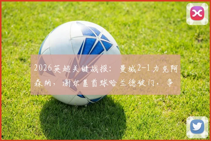 2026英超关键战报:曼城2-1力克阿森纳,谢尔基首球哈兰德破门,争冠悬念再起