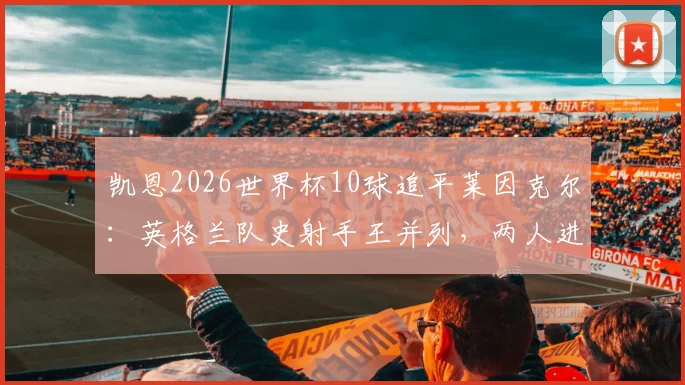 凯恩2026世界杯10球追平莱因克尔:英格兰队史射手王并列,两人进球数据与历史排名深度对比