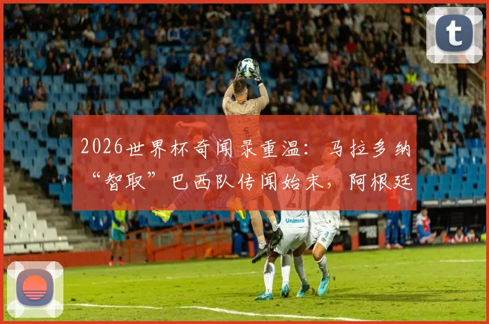 2026世界杯奇闻录重温：马拉多纳“智取”巴西队传闻始末，阿根廷更衣室神秘饮料真相解析
