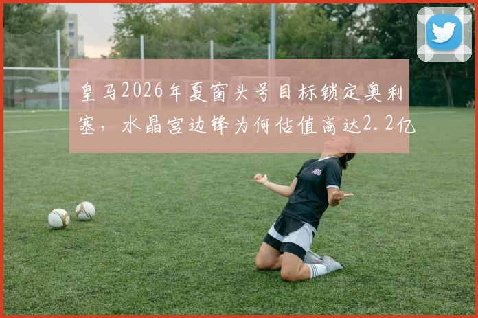皇马2026年夏窗头号目标锁定奥利塞，水晶宫边锋为何估值高达2.2亿欧？解析转会阻力与球员前景