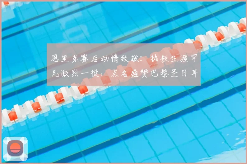 恩里克赛后动情致敬：执教生涯罕见激烈一役，点名盛赞巴黎圣日耳曼2026关键先生