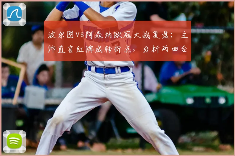 波尔图vs阿森纳欧冠大战复盘：主帅直言红牌成转折点，分析两回合晋级争议焦点